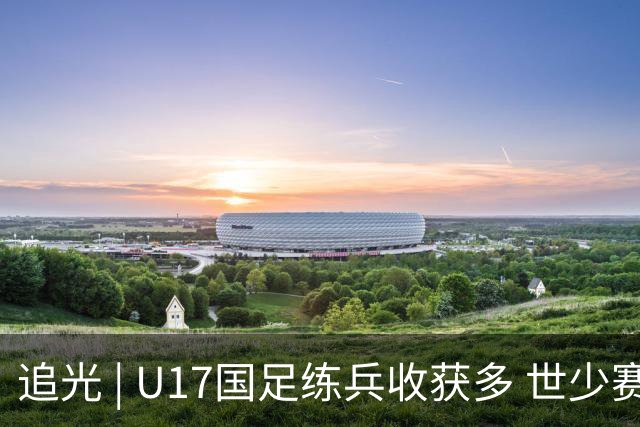 追光 | U17国足练兵收获多 世少赛值得期待